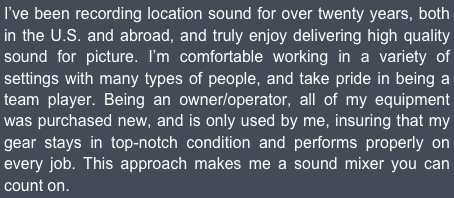 I’ve been recording location sound for over twenty years, both in the U.S. and abroad, and truly enjoy delivering high quality sound for picture. I’m comfortable working in a variety of settings with many types of people, and take pride in being a team player. Being an owner/operator, all of my equipment was purchased new, and is only used by me, insuring that my gear stays in top-notch condition and performs properly on every job. This approach makes me a sound mixer you can count on.