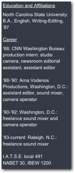 Education and Affiliations

North Carolina State University:
B.A., English, Writing-Editing, ’87

Career

‘88: CNN Washington Bureau: production intern: studio camera, newsroom editorial assistant, assistant editor

‘88-’90: Arna Vodenos Productions, Washington, D.C.:
assistant editor, sound mixer, camera operator

‘90-’92: Washington, D.C.: 
freelance sound mixer and camera operator

‘93-current: Raleigh, N.C.:
freelance sound mixer

I.A.T.S.E. local 491
NABET 30, IBEW 1200