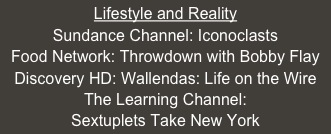 Lifestyle and Reality
Sundance Channel: Iconoclasts
Food Network: Throwdown with Bobby Flay
Discovery HD: Wallendas: Life on the Wire
The Learning Channel: 
Sextuplets Take New York


