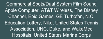 Commercial Spots/Dual System Film Sound
Apple Computer, AT&T Wireless, The Disney Channel, Epic Games, GE Turbofan, N.C. Education Lottery, Nike, United States Tennis Association, UNC, Duke, and WakeMed Hospitals, United States Marine Corps
North Carolina political campaigns