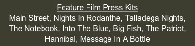 Feature Film Press Kits
Main Street, Nights In Rodanthe, Talladega Nights, The Notebook, Into The Blue, Big Fish, The Patriot, Hannibal, Message In A Bottle