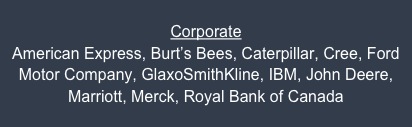 Corporate
American Express, Burt’s Bees, Caterpillar, Cree, Ford Motor Company, GlaxoSmithKline, IBM, John Deere, Marriott, Merck, Royal Bank of Canada